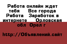 Работа онлайн ждет тебя!  - Все города Работа » Заработок в интернете   . Орловская обл.,Орел г.